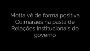 ​Motta vê de forma positiva Guimarães na pasta de Relações Institucionais do governo 
